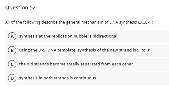 Question 52
All of the following describe the general mechanism of DNA synthesis EXCEPT:
A synthesis at the replication bubble is bidirectional
B using the 3'-5' DNA template, synthesis of the new strand is 5' to 3'
the old strands become totally separated from each other
D) synthesis in both strands is continuous

