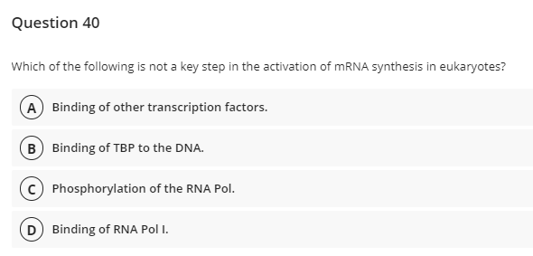 Question 40
Which of the following is not a key step in the activation of MRNA synthesis in eukaryotes?
A Binding of other transcription factors.
B Binding of TBP to the DNA.
Phosphorylation of the RNA Pol.
D) Binding of RNA Pol I.
