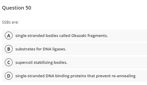 Question 50
SSBS are:
A single-stranded bodies called Okazaki fragments.
B substrates for DNA ligases.
(c) supercoil stabilizing bodies.
D single-stranded DNA binding proteins that prevent re-annealing
