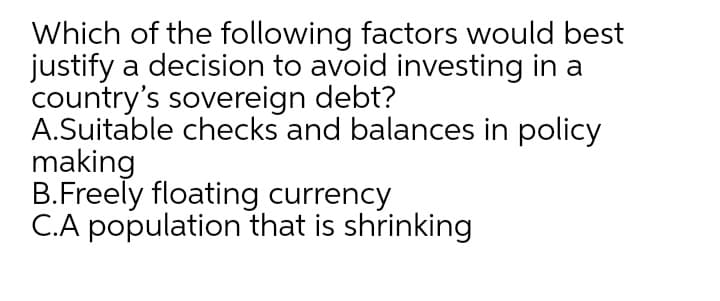 Which of the following factors would best
justify a decision to avoid investing in a
country's sovereign debt?
A.Suitable checks and balances in policy
making
B.Freely floating currency
C.A population that is shrinking
