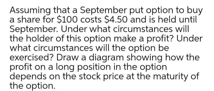 Assuming that a September put option to buy
a share for $100 costs $4.50 and is held until
September. Under what circumstances will
the holder of this option make a profit? Under
what circumstances will the option be
exercised? Draw a diagram showing how the
profit on a long position in the option
depends on the stock price at the maturity of
the option.
