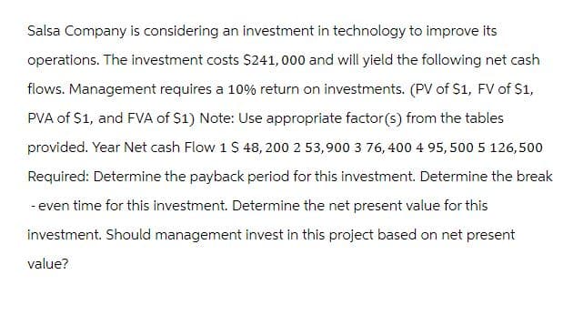 Salsa Company is considering an investment in technology to improve its
operations. The investment costs $241,000 and will yield the following net cash
flows. Management requires a 10% return on investments. (PV of $1, FV of $1,
PVA of $1, and FVA of $1) Note: Use appropriate factor(s) from the tables
provided. Year Net cash Flow 1 $ 48, 200 2 53,900 3 76, 400 4 95,500 5 126,500
Required: Determine the payback period for this investment. Determine the break
- even time for this investment. Determine the net present value for this
investment. Should management invest in this project based on net present
value?