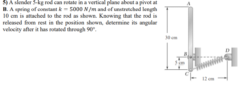5) A slender 5-kg rod can rotate in a vertical plane about a pivot at
B. A spring of constant k = 5000 N /m and of unstretched length
10 cm is attached to the rod as shown. Knowing that the rod is
released from rest in the position shown, determine its angular
velocity after it has rotated through 90°.
A
30 cm
D
B
5 cm
C- 12 cm
