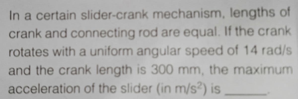 In a certain slider-crank mechanism, lengths of
crank and connecting rod are equal. If the crank
rotates with a uniform angular speed of 14 rad/s
and the crank length is 300 mm, the maximum
acceleration of the slider (in m/s²) is
