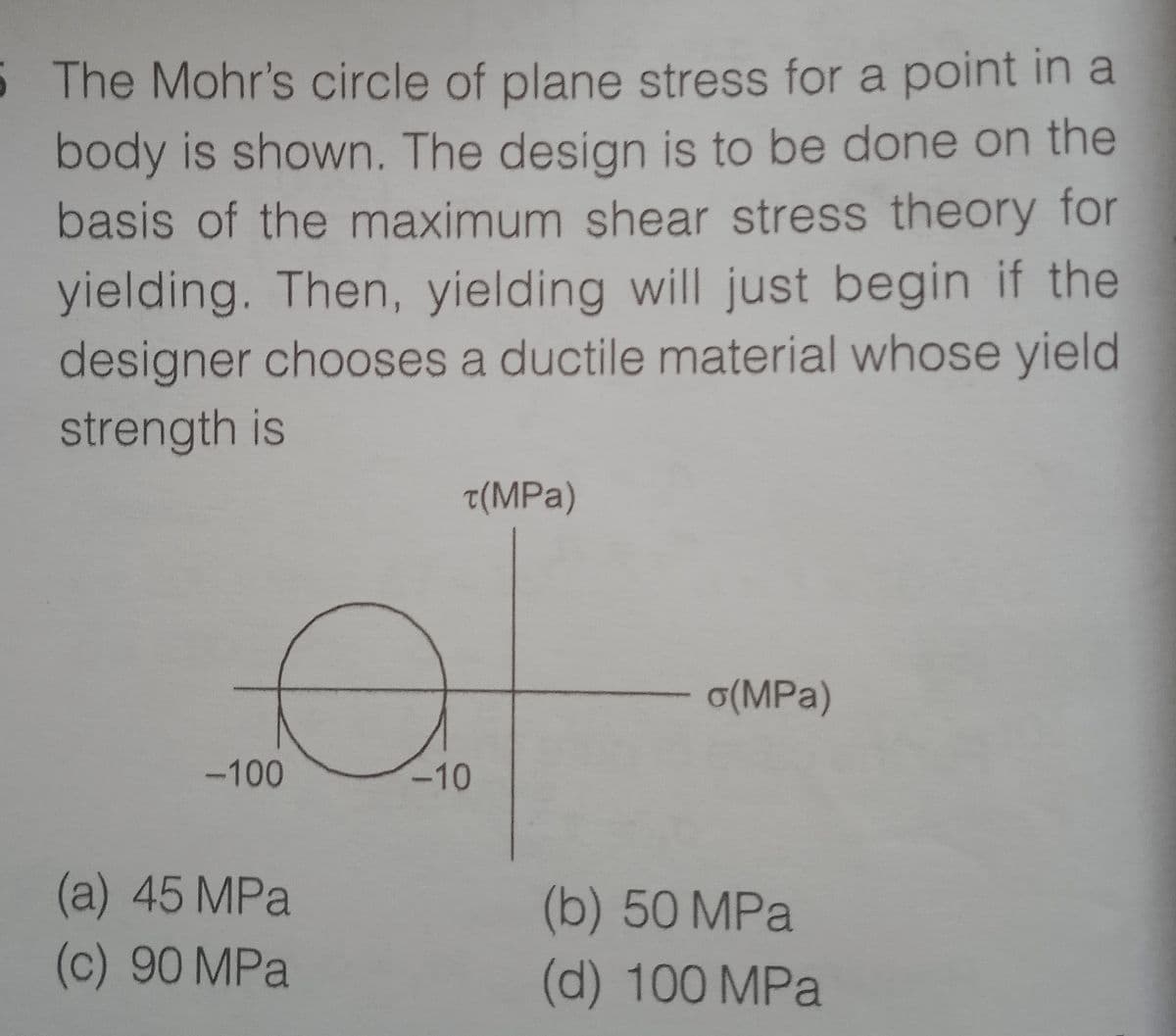 5 The Mohr's circle of plane stress for a point in a
body is shown. The design is to be done on the
basis of the maximum shear stress theory for
yielding. Then, yielding will just begin if the
designer chooses a ductile material whose yield
strength is
t(MPa)
o(MPa)
-100
-10
(a) 45 MPa
(c) 90 MPa
(b) 50MPA
(d) 100 MPa
