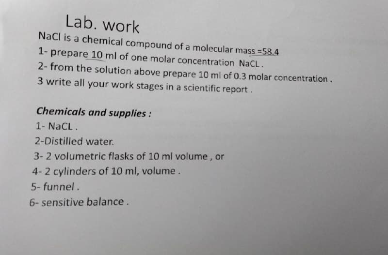 Lab. work
NaCl is a chemical compound of a molecular mass =58.4
1- prepare 10 ml of one molar concentration NaCL.
2- from the solution above prepare 10 ml of 0.3 molar concentration.
3 write all your work stages in a scientific report.
Chemicals and supplies:
1- NaCL.
2-Distilled water.
3-2 volumetric flasks of 10 ml volume , or
4-2 cylinders of 10 ml, volume.
5- funnel.
6- sensitive balance.
