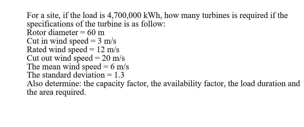 For a site, if the load is 4,700,000 kWh, how many turbines is required if the
specifications of the turbine is as follow:
Rotor diameter = 60 m
Cut in wind speed = 3 m/s
Rated wind speed = 12 m/s
Cut out wind speed = 20 m/s
The mean wind speed = 6 m/s
The standard deviation = 1.3
Also determine: the capacity factor, the availability factor, the load duration and
the area required.
