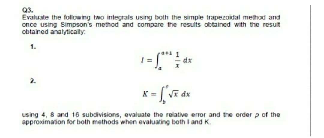 Q3.
Evaluate the following two integrals using both the simple trapezoidal method and
once using Simpson's method and compare the results obtained with the result
obtained analytically:
1.
-a+1 1
dx
2.
K =
using 4, 8 and 16 subdivisions, evaluate the relative error and the order p of the
approximation for both methods when evaluating both I and K.
