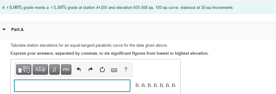 A +5.00% grade meets a +1.50% grade at station 4+200 and elevation 605.568 m, 180-m curve, stakeout at 30-m imcrements.
Part A
Tabulate station elevations for an equal-tangent parabolic curve for the data given above.
Express your answers, separated by commas, to six significant figures from lowest to highest elevation.
vec
?
ft, ft, ft, ft, ft, ft, ft
