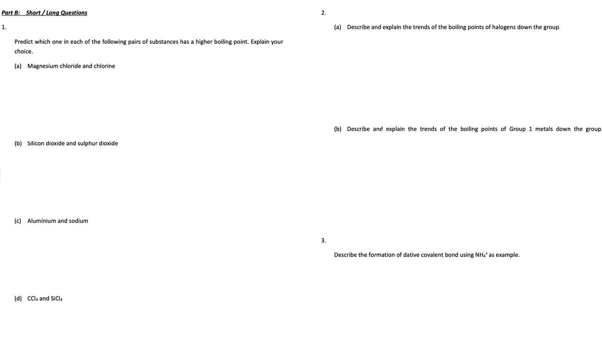 Part B: Short/Long Questions
1.
Predict which one in each of the following pairs of substances has a higher boiling point. Explain your
choice.
(a) Magnesium chloride and chlorine
(b) Silicon dioxide and sulphur dioxide
(c) Aluminium and sodium
(d) CCl4 and SiCl4
2.
3.
(a) Describe and explain the trends of the boiling points of halogens down the group.
(b) Describe and explain the trends of the boiling points of Group 1 metals down the group.
Describe the formation of dative covalent bond using NH4* as example.