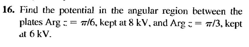 16. Find the potential in the angular region between the
plates Arg = 7/6, kept at 8 kV, and Arg = = 7/3, kept
at 6 kV.