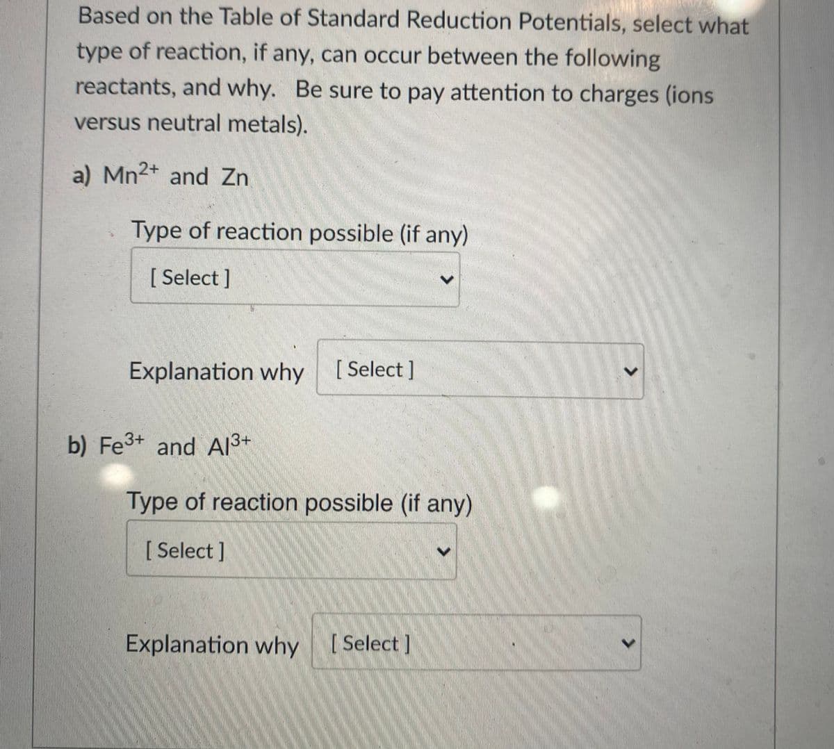 Based on the Table of Standard Reduction Potentials, select what
type of reaction, if any, can occur between the following
reactants, and why. Be sure to pay attention to charges (ions
versus neutral metals).
a) Mn2+ and Zn
Type of reaction possible (if any)
[ Select ]
Explanation why
[ Select ]
b) Fe3+ and AI3+
Type of reaction possible (if any)
[Select]
Explanation why [Select]
<>

