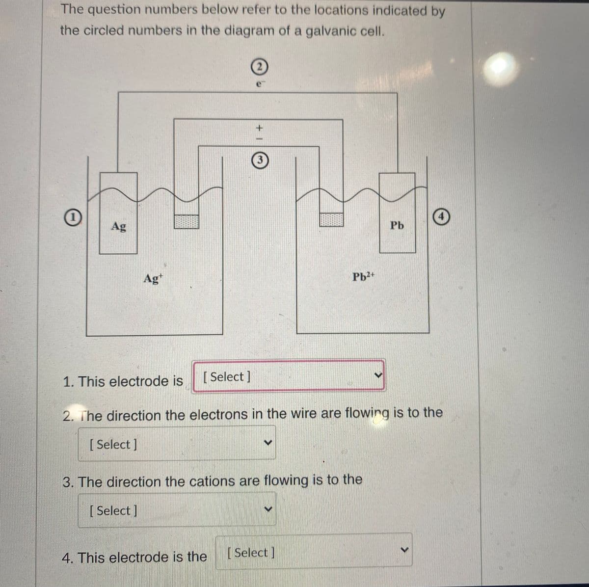 The question numbers below refer to the locations indicated by
the circled numbers in the diagram of a galvanic cell.
21
e
3
Ag
Pb
Ag*
Pb2+
1. This electrode is
[ Select ]
2. The direction the electrons in the wire are flowing is to the
[
[ Select]
3. The direction the cations are flowing is to the
[
[ Select ]
4. This electrode is the
[ Select]
