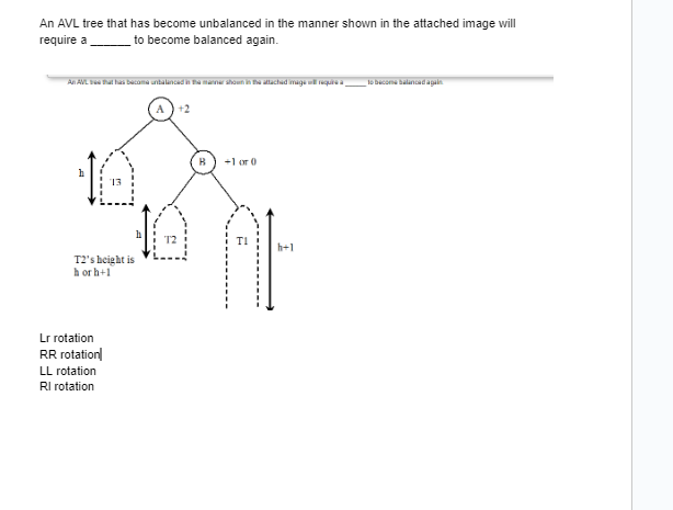 An AVL tree that has become unbalanced in the manner shown in the attached image will
require a___________ to become balanced again.
An AVL that has become unbalanced in the manner shown in the attached image will require a „
h
T2's height is
horh+1
Lr rotation
RR rotation
LL rotation
RI rotation
T2
+1 or 0
h+1
to become balanced again