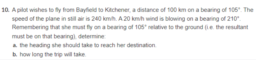 10. A pilot wishes to fly from Bayfield to Kitchener, a distance of 100 km on a bearing of 105°. The
speed of the plane in still air is 240 km/h. A 20 km/h wind is blowing on a bearing of 210°.
Remembering that she must fly on a bearing of 105° relative to the ground (i.e. the resultant
must be on that bearing), determine:
a. the heading she should take to reach her destination.
b. how long the trip will take.
