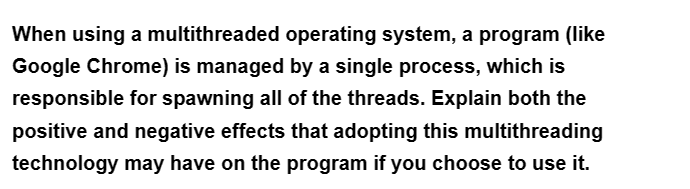 When using a multithreaded operating system, a program (like
Google Chrome) is managed by a single process, which is
responsible for spawning all of the threads. Explain both the
positive and negative effects that adopting this multithreading
technology may have on the program if you choose to use it.