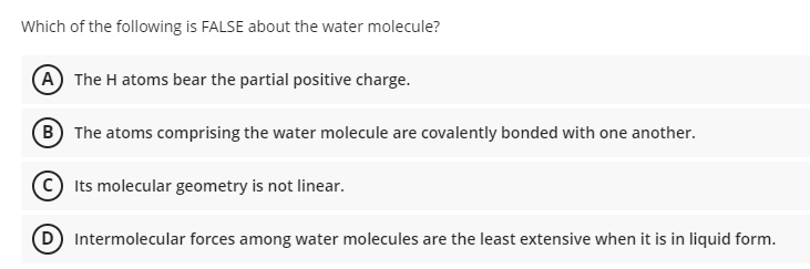 Which of the following is FALSE about the water molecule?
A The H atoms bear the partial positive charge.
B The atoms comprising the water molecule are covalently bonded with one another.
Its molecular geometry is not linear.
D Intermolecular forces among water molecules are the least extensive when it is in liquid form.
