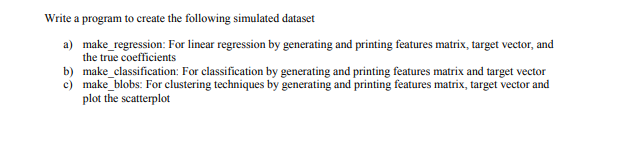 Write a program to create the following simulated dataset
a) make_regression: For linear regression by generating and printing features matrix, target vector, and
the true coefficients
b) make_classification: For classification by generating and printing features matrix and target vector
c) make_blobs: For clustering techniques by generating and printing features matrix, target vector and
plot the scatterplot
