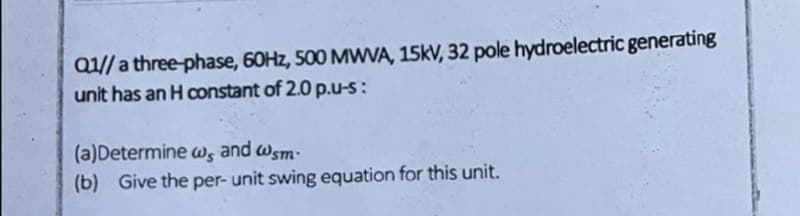 Q1// a three-phase, 60Hz, 500 MWVA, 15kV, 32 pole hydroelectric generating
unit has an H constant of 2.0 p.u-s:
(a)Determine w, and wsm.
(b) Give the per- unit swing equation for this unit.