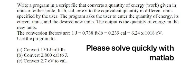 Write a program in a script file that converts a quantity of energy (work) given in
units of either joule, ft-lb, cal, or eV to the equivalent quantity in different units
specified by the user. The program asks the user to enter the quantity of energy, its
current units, and the desired new units. The output is the quantity of energy in the
new units.
The conversion factors are: 1 J=0.738 ft-lb = 0.239 cal = 6.24 x 1018 eV..
Use the program to:
Please solve quickly with
(a) Convert 150 J toft-lb.
(b) Convert 2,800 cal to J.
(c) Convert 2.7 eV to cal.
matlab