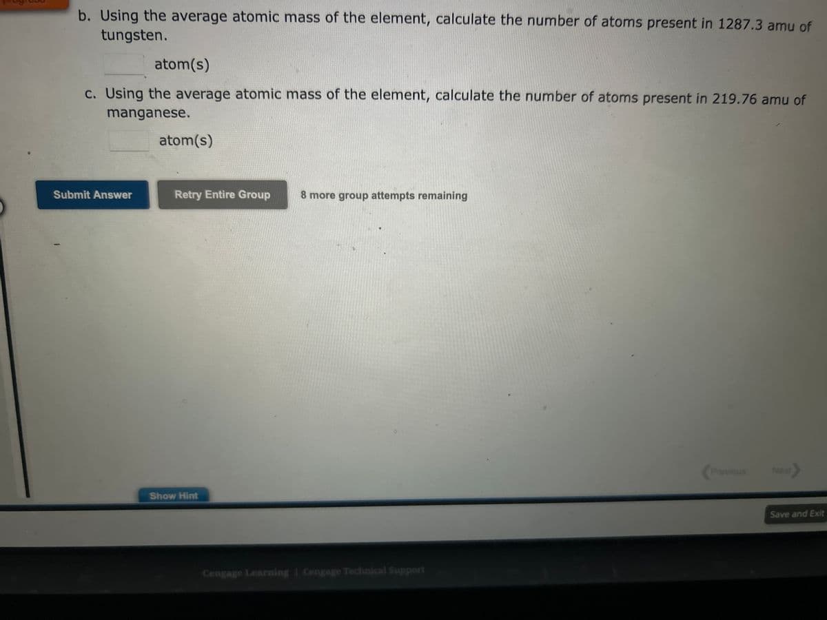 b. Using the average atomic mass of the element, calculate the number of atoms present in 1287.3 amu of
tungsten.
atom(s)
c. Using the average atomic mass of the element, calculate the number of atoms present in 219.76 amu of
manganese.
Submit Answer
atom(s)
Retry Entire Group 8 more group attempts remaining
Show Hint
Cengage Learning Cengage Technical Support
Previous
Next>
Save and Exit
