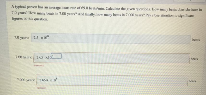 A typical person has an average heart rate of 69.0 beats/min. Calculate the given questions. How many beats does she have in
7.0 years? How many beats in 7.00 years? And finally, how many beats in 7.000 years? Pay close attention to significant
figures in this question.
7.0 years: 2.5 x10%
beats
7.00 years: 2.65 x108
beats
Incorrect
7.000 years:
2.650 ×10
beats
Incorrect
