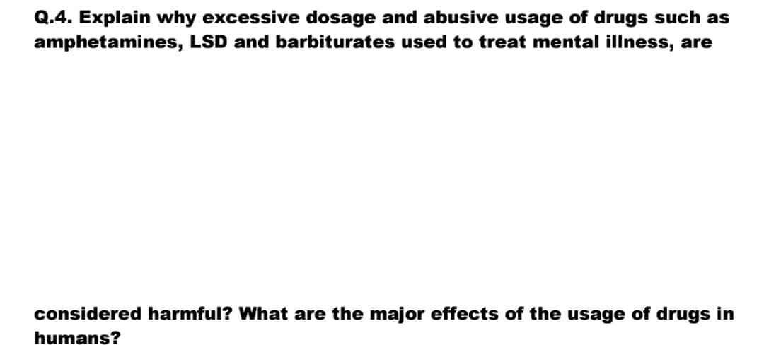 Q.4. Explain why excessive dosage and abusive usage of drugs such as
amphetamines, LSD and barbiturates used to treat mental illness, are
considered harmful? What are the major effects of the usage of drugs in
humans?
