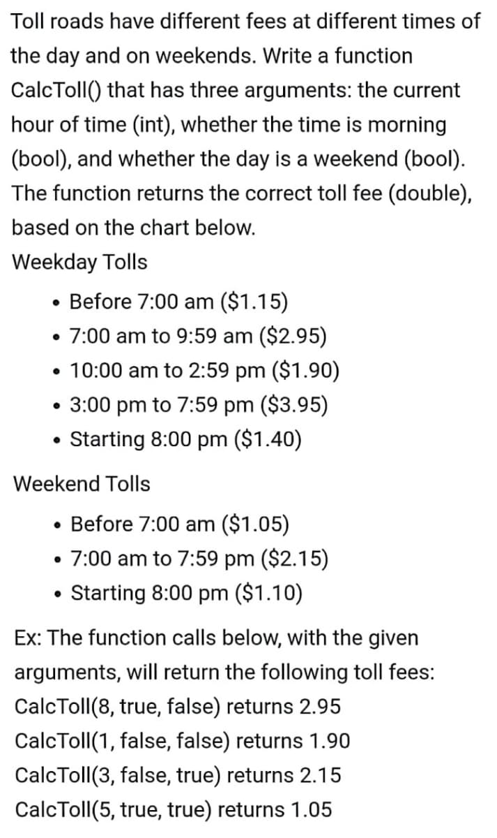 Toll roads have different fees at different times of
the day and on weekends. Write a function
CalcToll() that has three arguments: the current
hour of time (int), whether the time is morning
(bool), and whether the day is a weekend (bool).
The function returns the correct toll fee (double),
based on the chart below.
Weekday Tolls
• Before 7:00 am ($1.15)
• 7:00 am to 9:59 am ($2.95)
• 10:00 am to 2:59 pm ($1.90)
3:00 pm to 7:59 pm ($3.95)
Starting 8:00 pm ($1.40)
Weekend Tolls
• Before 7:00 am ($1.05)
• 7:00 am to 7:59 pm ($2.15)
Starting 8:00 pm ($1.10)
Ex: The function calls below, with the given
arguments, will return the following toll fees:
CalcToll(8, true, false) returns 2.95
CalcToll(1, false, false) returns 1.90
CalcToll(3, false, true) returns 2.15
CalcToll(5, true, true) returns 1.05
