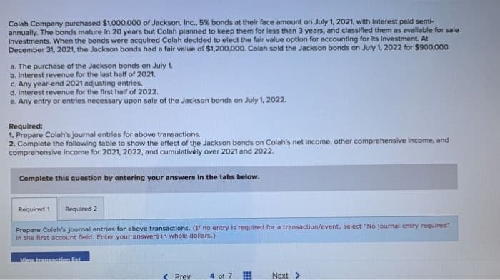 Colah Company purchased $1,000,000 of Jackson, Inc., 5% bonds at their face amount on July 1, 2021, with interest paid semi-
annually. The bonds mature in 20 years but Colah planned to keep them for less than 3 years, and classified them as available for sale
Investments. When the bonds were acquired Colah decided to elect the fair value option for accounting for its Investment. At
December 31, 2021, the Jackson bonds had a fair value of $1,200,000. Colah sold the Jackson bonds on July 1, 2022 for $900,000.
a. The purchase of the Jackson bonds on July 1.
b. Interest revenue for the last half of 2021.
c. Any year-end 2021 adjusting entries.
d. Interest revenue for the first half of 2022.
e. Any entry or entries necessary upon sale of the Jackson bonds on July 1, 2022.
Required:
1. Prepare Colah's journal entries for above transactions.
2. Complete the following table to show the effect of the Jackson bonds on Colah's net income, other comprehensive income, and
comprehensive income for 2021, 2022, and cumulatively over 2021 and 2022.
Complete this question by entering your answers in the tabs below.
Required 1
Required 2
Prepare Colah's journal entries for above transactions. (If no entry is required for a transaction/event, select "No journal entry required"
in the first account field. Enter your answers in whole dollars.)
View transaction list
<Prev
4 of 7
Next >