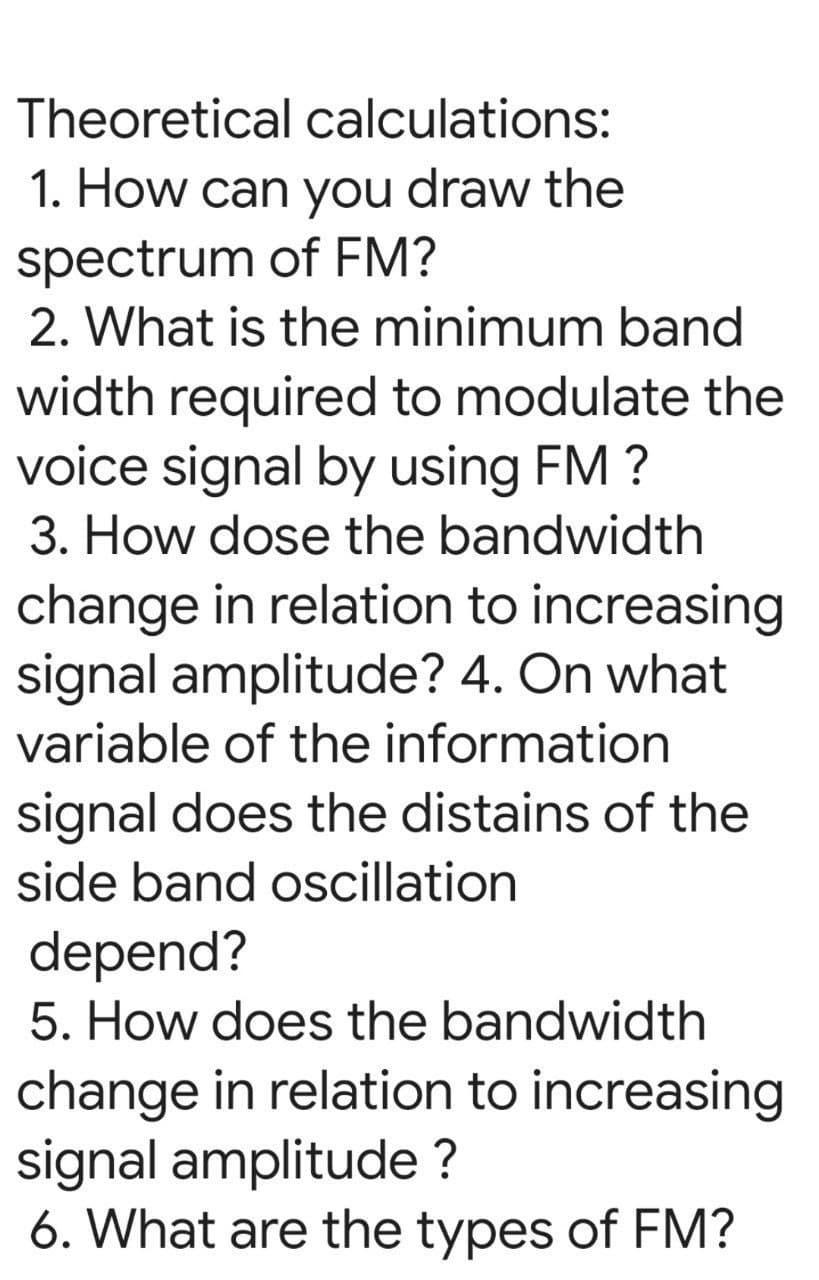 Theoretical calculations:
1. How can you draw the
spectrum of FM?
2. What is the minimum band
width required to modulate the
voice signal by using FM ?
3. How dose the bandwidth
change in relation to increasing
signal amplitude? 4. On what
variable of the information
signal does the distains of the
side band oscillation
depend?
5. How does the bandwidth
change in relation to increasing
signal amplitude ?
6. What are the types of FM?
