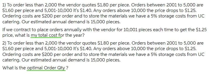1) To order less than 2,000 the vendor quotes $1.80 per piece. Orders between 2001 to 5,000 are
$1.60 per piece and 5,001-10,000 it's $1.40. Any orders above 10,000 the price drops to $1.25.
Ordering costs are $200 per order and to store the materials we have a 5% storage costs from UC
catering. Our estimated annual demand is 15,000 pieces.
If we contract to place orders annually with the vendor for 10,001 pieces each time to get the S1.25
price, what is my total cost for the year?
2) To order less than 2,000 the vendor quotes $1.80 per piece. Orders between 2001 to 5,000 are
S1.60 per piece and 5,001-10,000 it's S1.40. Any orders above 10,000 the price drops to $1.25.
Ordering costs are $200 per order and to store the materials we have a 5% storage costs from UC
catering. Our estimated annual demand is 15,000 pieces.
What is the optimal Order Qty ?
