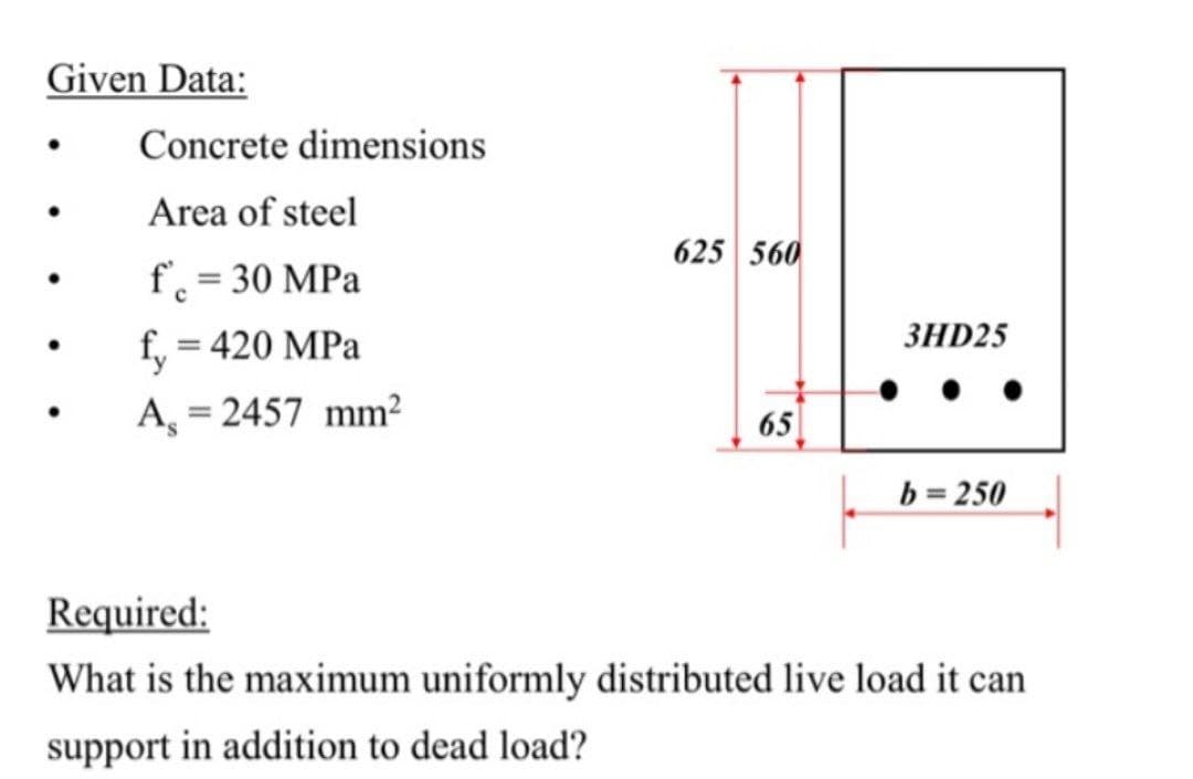 Given Data:
Concrete dimensions
Area of steel
625 560
f = 30 MPa
ЗHD25
f, = 420 MPa
A, = 2457 mm²
65
%3D
b = 250
Required:
What is the maximum uniformly distributed live load it can
support in addition to dead load?
