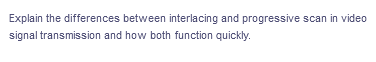 Explain the differences between interlacing and progressive scan in video
signal transmission and how both function quickly.
