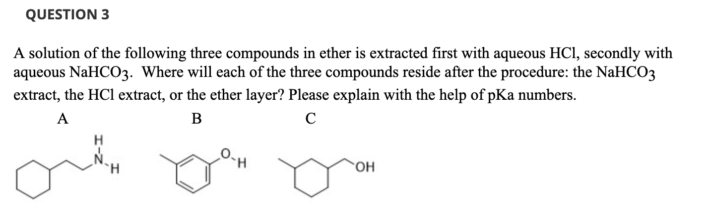 A solution of the following three compounds in ether is extracted first with aqueous HCl, secondly with
aqueous NaHCO3. Where will each of the three compounds reside after the procedure: the NaHCO3
extract, the HCl extract, or the ether layer? Please explain with the help of pKa numbers.
A
В
C
