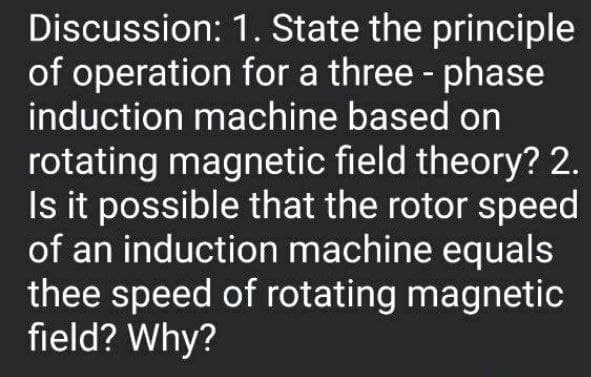 Discussion: 1. State the principle
of operation for a three - phase
induction machine based on
rotating magnetic field theory? 2.
Is it possible that the rotor speed
of an induction machine equals
thee speed of rotating magnetic
field? Why?
