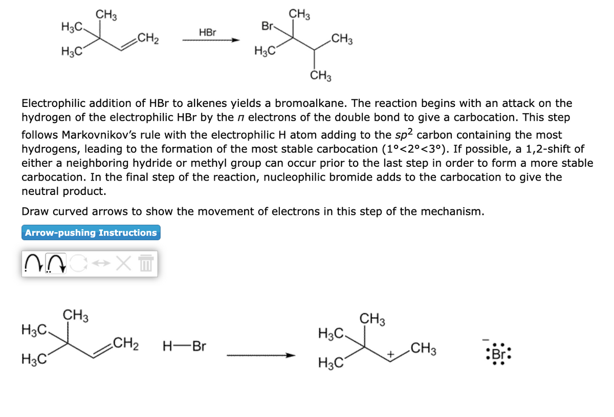 H3C
H3C
07
H3C
H3C
CH3
CH₂
CH3
C→XT
HBr
CH3
Electrophilic addition of HBr to alkenes yields a bromoalkane. The reaction begins with an attack on the
hydrogen of the electrophilic HBr by the electrons of the double bond to give a carbocation. This step
follows Markovnikov's rule with the electrophilic H atom adding to the sp2 carbon containing the most
hydrogens, leading to the formation of the most stable carbocation (1°<2°<3°). If possible, a 1,2-shift of
either a neighboring hydride or methyl group can occur prior to the last step in order to form a more stable
carbocation. In the final step of the reaction, nucleophilic bromide adds to the carbocation to give the
neutral product.
Draw curved arrows to show the movement of electrons in this step of the mechanism.
Arrow-pushing Instructions
Br
H3C
CH₂ H-Br
CH3
CH3
H3C.
H3C
CH3
CH3
Br