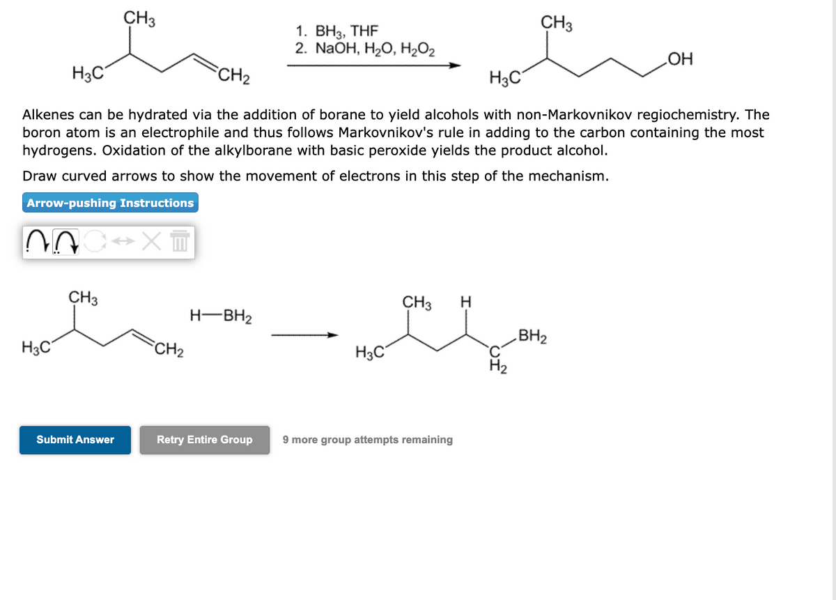 ~
H3C
CH3
CH3
H3C
CH₂
H3C
Alkenes can be hydrated via the addition of borane to yield alcohols with non-Markovnikov regiochemistry. The
boron atom is an electrophile and thus follows Markovnikov's rule in adding to the carbon containing the most
hydrogens. Oxidation of the alkylborane with basic peroxide yields the product alcohol.
Draw curved arrows to show the movement of electrons in this step of the mechanism.
Arrow-pushing Instructions
→XT
Submit Answer
FCH₂
H-BH₂
1. BH3, THF
2. NaOH, H₂O, H₂O₂
Retry Entire Group
H3C
CH3
CH3
9 more group attempts remaining
OH
BH₂