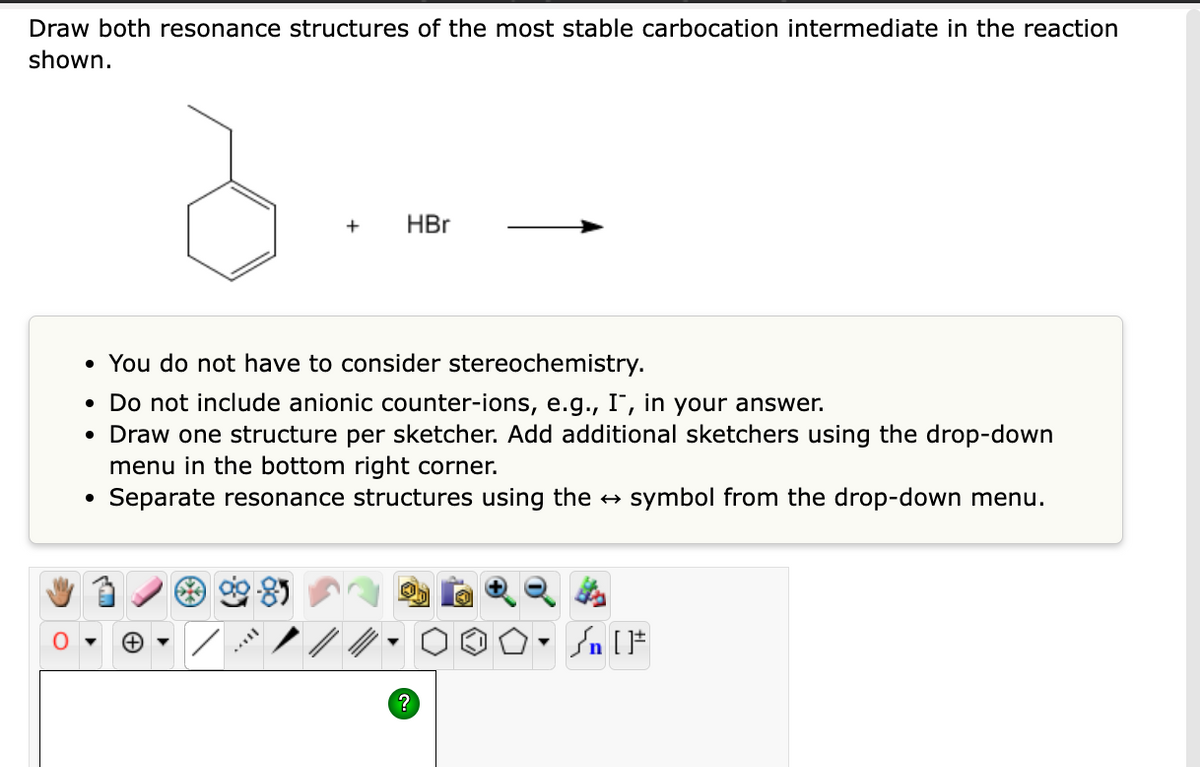 Draw both resonance structures of the most stable carbocation intermediate in the reaction
shown.
●
+
• You do not have to consider stereochemistry.
Do not include anionic counter-ions, e.g., I, in your answer.
• Draw one structure per sketcher. Add additional sketchers using the drop-down
menu in the bottom right corner.
Separate resonance structures using the → symbol from the drop-down menu.
▼
HBr
?