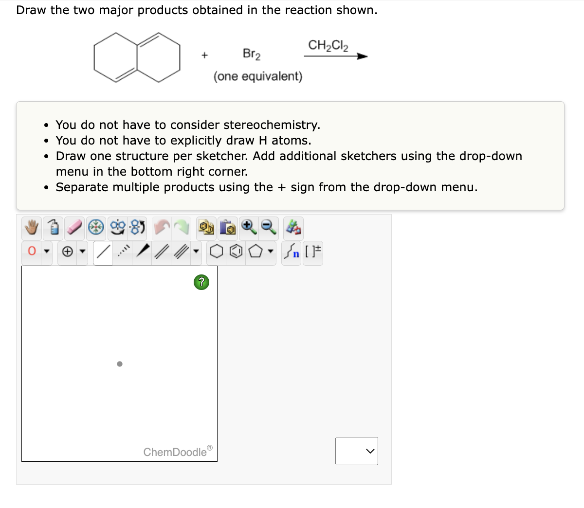 Draw the two major products obtained in the reaction shown.
+
?
Br₂
(one equivalent)
• You do not have to consider stereochemistry.
• You do not have to explicitly draw H atoms.
• Draw one structure per sketcher. Add additional sketchers using the drop-down
menu in the bottom right corner.
Separate multiple products using the + sign from the drop-down menu.
ChemDoodleⓇ
CH₂Cl2
Sn [F
>