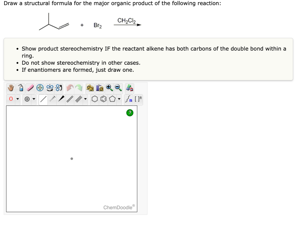 Draw a structural formula for the major organic product of the following reaction:
●
Br₂
• Show product stereochemistry IF the reactant alkene has both carbons of the double bond within a
ring.
●
CH₂Cl₂
Do not show stereochemistry in other cases.
If enantiomers are formed, just draw one.
?
ChemDoodle
Ⓡ