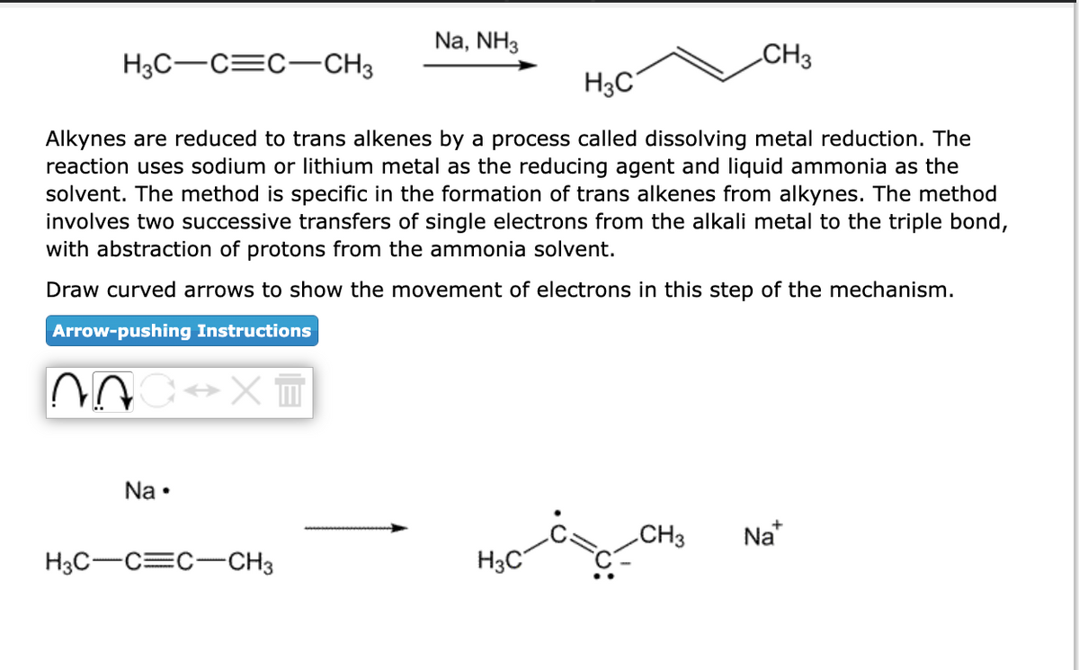 H3C-C=C-CH3
Arrow-pushing Instructions
H3C
Alkynes are reduced to trans alkenes by a process called dissolving metal reduction. The
reaction uses sodium or lithium metal as the reducing agent and liquid ammonia as the
solvent. The method is specific in the formation of trans alkenes from alkynes. The method
involves two successive transfers of single electrons from the alkali metal to the triple bond,
with abstraction of protons from the ammonia solvent.
Draw curved arrows to show the movement of electrons in this step of the mechanism.
AOC XT
Na.
Na, NH3
H3C-C=C-CH3
CH3
H3C
CH3 Na