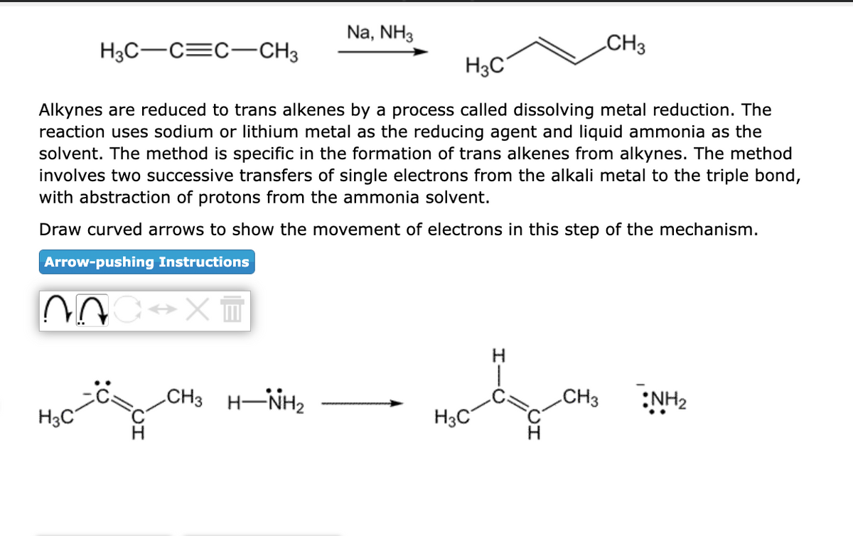 H3C-C=C-CH3
H3C
Na, NH3
H3C
Alkynes are reduced to trans alkenes by a process called dissolving metal reduction. The
reaction uses sodium or lithium metal as the reducing agent and liquid ammonia as the
solvent. The method is specific in the formation of trans alkenes from alkynes. The method
involves two successive transfers of single electrons from the alkali metal to the triple bond,
with abstraction of protons from the ammonia solvent.
Draw curved arrows to show the movement of electrons in this step of the mechanism.
Arrow-pushing Instructions
NOC XT
CH3 HÌNH,
CH3
Mod
H3C
CH3 NH₂