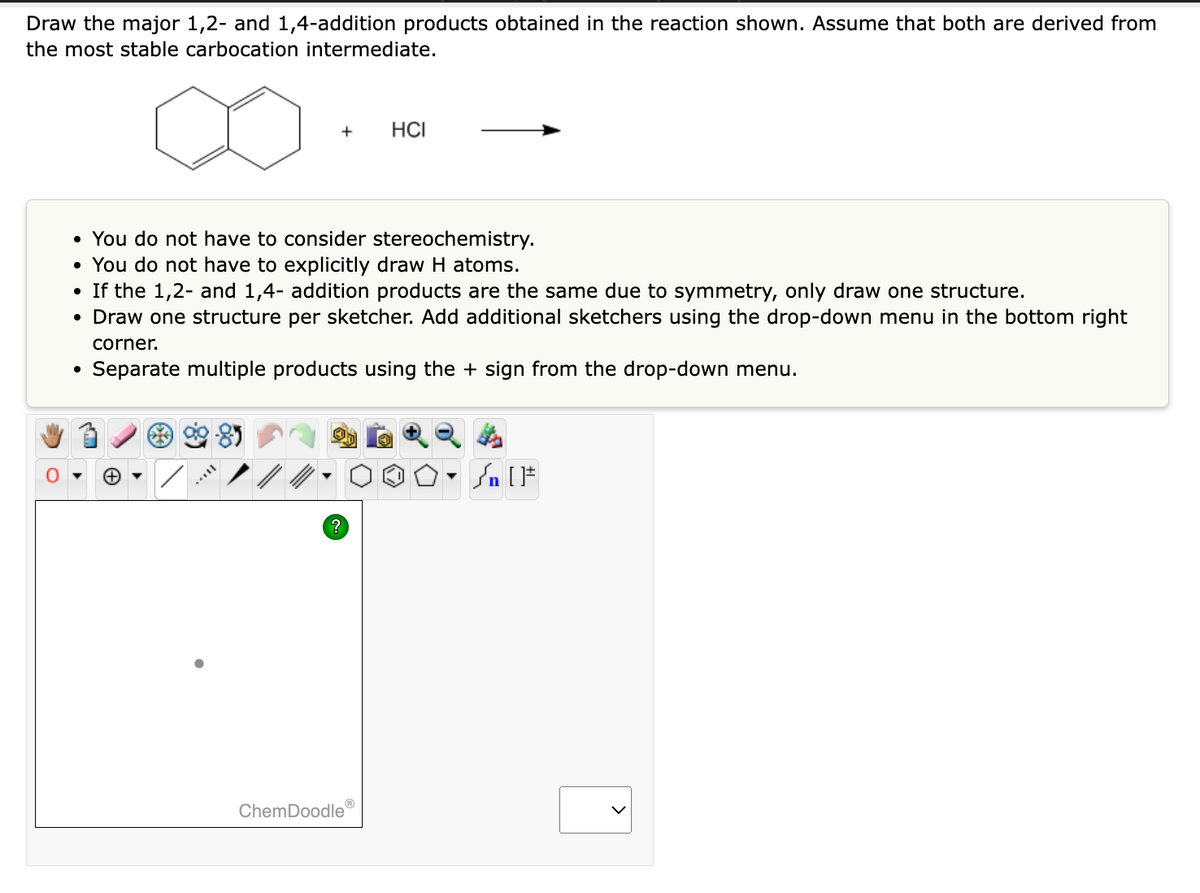 Draw the major 1,2- and 1,4-addition products obtained in the reaction shown. Assume that both are derived from
the most stable carbocation intermediate.
●
• You do not have to consider stereochemistry.
You do not have to explicitly draw H atoms.
●
If the 1,2- and 1,4- addition products are the same due to symmetry, only draw one structure.
Draw one structure per sketcher. Add additional sketchers using the drop-down menu in the bottom right
corner.
Separate multiple products using the + sign from the drop-down menu.
●
●
+
***
Ⓡ
HCI
ChemDoodle
Y
Sn [F