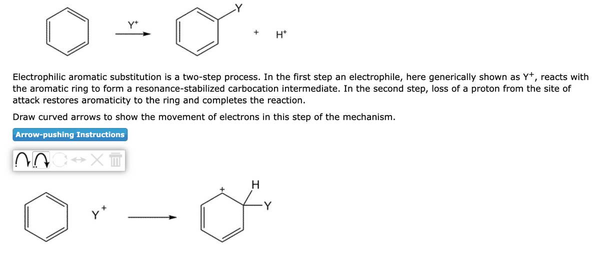 Arrow-pushing Instructions
Electrophilic aromatic substitution a two-step process. In the first step an electrophile, here generically shown as Y+, reacts with
the aromatic ring to form a resonance-stabilized carbocation intermediate. In the second step, loss of a proton from the site of
attack restores aromaticity to the ring and completes the reaction.
Draw curved arrows to show the movement of electrons in this step of the mechanism.
NOC XT
+
y+
H*
H