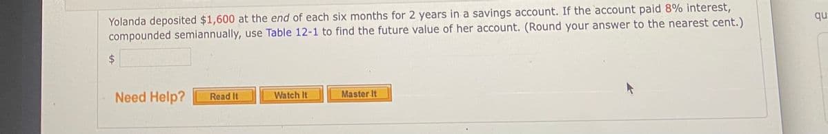 Yolanda deposited $1,600 at the end of each six months for 2 years in a savings account. If the account paid 8% interest,
compounded semiannually, use Table 12-1 to find the future value of her account. (Round your answer to the nearest cent.)
qu
Need Help?
Read It
Watch It
Master It
