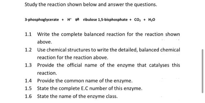 Study the reaction shown below and answer the questions.
3-phosphoglycerate + Hribulose 1,5-bisphosphate + CO₂ + H₂O
1.1 Write the complete balanced reaction for the reaction shown
above.
1.2 Use chemical structures to write the detailed, balanced chemical
reaction for the reaction above.
1.3 Provide the official name of the enzyme that catalyses this
reaction.
1.4 Provide the common name of the enzyme.
1.5 State the complete E.C number of this enzyme.
1.6 State the name of the enzyme class.