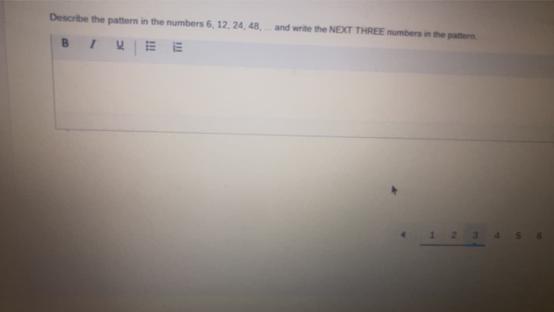 Describe the pattern in the numbers 6, 12, 24, 48,
I
VEE
B
and write the NEXT THREE numbers in the pattern.
1
2
3 456