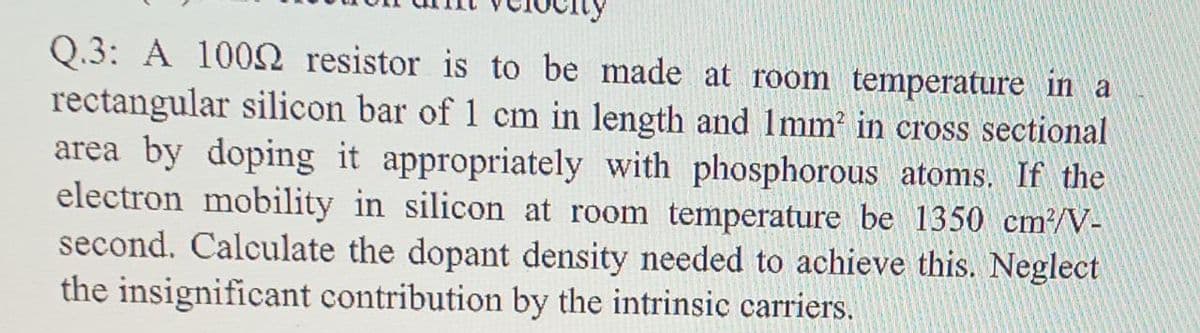 Q.3: A 1000 resistor is to be made at room temperature in a
rectangular silicon bar of 1 cm in length and 1mm in cross sectional
area by doping it appropriately with phosphorous atoms. If the
electron mobility in silicon at room temperature be 1350 cm?/V-
second. Calculate the dopant density needed to achieve this. Neglect
the insignificant contribution by the intrinsic carriers.
