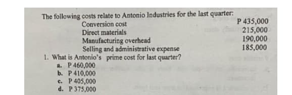 The following costs relate to Antonio Industries for the last quarter:
Conversion cost
Direct materials
Manufacturing overhead
Selling and administrative expense
1. What is Antonio's prime cost for last quarter?
a. P 460,000
b. P 410,000
c. P 405,000
d. P 375,000
P 435,000
215,000
190,000
185,000