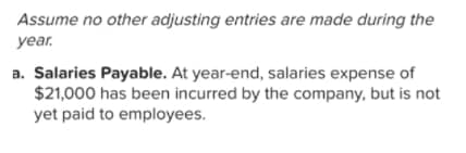 Assume no other adjusting entries are made during the
year.
a. Salaries Payable. At year-end, salaries expense of
$21,000 has been incurred by the company, but is not
yet paid to employees.